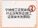 宁波焊工证复审后为什么没有发证(焊工证复审未发原因)