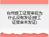 台州焊工证复审后为什么没有发证(焊工证复审未发证)
