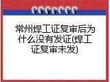 常州焊工证复审后为什么没有发证(焊工证复审未发)