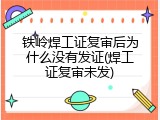 铁岭焊工证复审后为什么没有发证(焊工证复审未发)