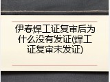 伊春焊工证复审后为什么没有发证(焊工证复审未发证)