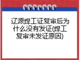 辽源焊工证复审后为什么没有发证(焊工复审未发证原因)