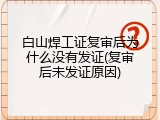 白山焊工证复审后为什么没有发证(复审后未发证原因)