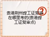 贵港荆州焊工证复审在哪里考的(贵港焊工证复审点)