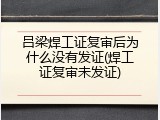 吕梁焊工证复审后为什么没有发证(焊工证复审未发证)