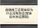 盘锦焊工证复审后为什么没有发证(复审后未发证原因)