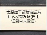 太原焊工证复审后为什么没有发证(焊工证复审未发证)