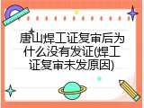 唐山焊工证复审后为什么没有发证(焊工证复审未发原因)