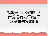 邯郸焊工证复审后为什么没有发证(焊工证复审未发原因)