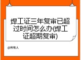 焊工证三年复审已超过时间怎么办(焊工证超期复审)