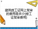 建筑焊工证网上复审的费用是多少(焊工证复审费用)