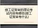 焊工证复审的理论考试内容有哪些(焊工证复审考什么)