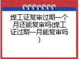 焊工证复审过期一个月还能复审吗(焊工证过期一月能复审吗)