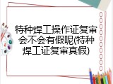 特种焊工操作证复审会不会有假呢(特种焊工证复审真假)