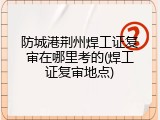 防城港荆州焊工证复审在哪里考的(焊工证复审地点)
