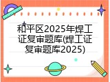 和平区2025年焊工证复审题库(焊工证复审题库2025)