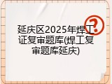 延庆区2025年焊工证复审题库(焊工复审题库延庆)