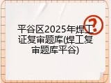 平谷区2025年焊工证复审题库(焊工复审题库平谷)