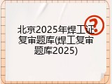 北京2025年焊工证复审题库(焊工复审题库2025)