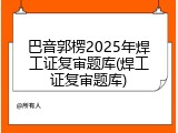 巴音郭楞2025年焊工证复审题库(焊工证复审题库)