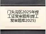 门头沟区2025年焊工证复审题库(焊工复审题库2025)