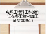 电焊工特殊工种操作证在哪里复审(焊工证复审地点)