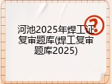 河池2025年焊工证复审题库(焊工复审题库2025)