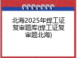 北海2025年焊工证复审题库(焊工证复审题北海)