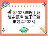 贵港2025年焊工证复审题库(焊工证复审题库2025)