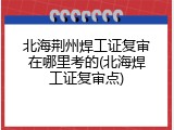 北海荆州焊工证复审在哪里考的(北海焊工证复审点)
