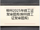 柳州2025年焊工证复审题库(柳州焊工证复审题库)