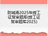防城港2025年焊工证复审题库(焊工证复审题库2025)