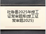 吐鲁番2025年焊工证复审题库(焊工证复审题2025)