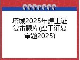 塔城2025年焊工证复审题库(焊工证复审题2025)