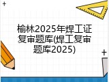 榆林2025年焊工证复审题库(焊工复审题库2025)