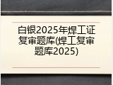 白银2025年焊工证复审题库(焊工复审题库2025)
