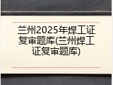 兰州2025年焊工证复审题库(兰州焊工证复审题库)