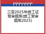 三亚2025年焊工证复审题库(焊工复审题库2025)