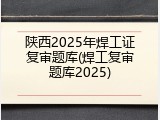陕西2025年焊工证复审题库(焊工复审题库2025)