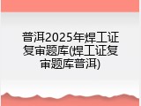 普洱2025年焊工证复审题库(焊工证复审题库普洱)
