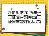 呼伦贝尔2025年焊工证复审题库(焊工证复审题呼伦贝尔)