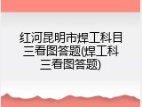 红河昆明市焊工科目三看图答题(焊工科三看图答题)