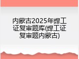 内蒙古2025年焊工证复审题库(焊工证复审题内蒙古)