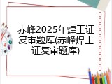赤峰2025年焊工证复审题库(赤峰焊工证复审题库)