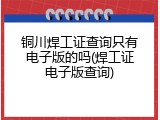 铜川焊工证查询只有电子版的吗(焊工证电子版查询)