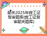 韶关2025年焊工证复审题库(焊工证复审韶关题库)