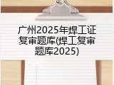 广州2025年焊工证复审题库(焊工复审题库2025)