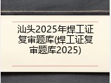 汕头2025年焊工证复审题库(焊工证复审题库2025)