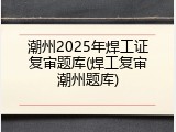 潮州2025年焊工证复审题库(焊工复审潮州题库)