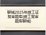 聊城2025年焊工证复审题库(焊工复审题库聊城)
